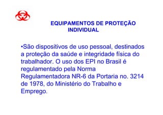 EQUIPAMENTOS DE PROTEÇÃO
               INDIVIDUAL


•São dispositivos de uso pessoal, destinados
a proteção da saúde e integridade física do
trabalhador. O uso dos EPI no Brasil é
regulamentado pela Norma
Regulamentadora NR-6 da Portaria no. 3214
de 1978, do Ministério do Trabalho e
Emprego.
 