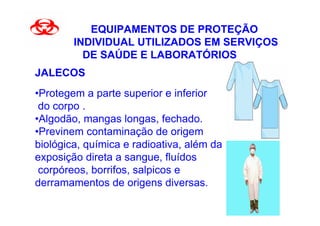 EQUIPAMENTOS DE PROTEÇÃO
        INDIVIDUAL UTILIZADOS EM SERVIÇOS
          DE SAÚDE E LABORATÓRIOS
JALECOS
•Protegem a parte superior e inferior
 do corpo .
•Algodão, mangas longas, fechado.
•Previnem contaminação de origem
biológica, química e radioativa, além da
exposição direta a sangue, fluídos
 corpóreos, borrifos, salpicos e
derramamentos de origens diversas.
 