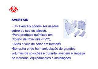 AVENTAIS
• Os aventais podem ser usados
sobre ou sob os jalecos.
•Para produtos químicos em
Cloreto de Polivinila (PVC),
• Altos níveis de calor em Kevler®
•Borracha onde há manipulação de grandes
volumes de soluções e durante lavagem e limpeza
de vidrarias, equipamentos e instalações.
 