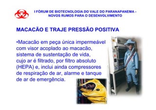 I FÓRUM DE BIOTECNOLOGIA DO VALE DO PARANAPANEMA -
              NOVOS RUMOS PARA O DESENVOLVIMENTO



MACACÃO E TRAJE PRESSÃO POSITIVA

•Macacão em peça única impermeável,
com visor acoplado ao macacão,
sistema de sustentação de vida,
cujo ar é filtrado, por filtro absoluto
(HEPA) e, inclui ainda compressores
de respiração de ar, alarme e tanque
de ar de emergência.
 