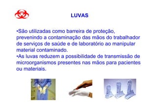 LUVAS


•São utilizadas como barreira de proteção,
prevenindo a contaminação das mãos do trabalhador
de serviços de saúde e de laboratório ao manipular
material contaminado.
•As luvas reduzem a possibilidade de transmissão de
microorganismos presentes nas mãos para pacientes
ou materiais.
 
