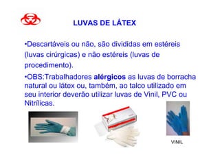 LUVAS DE LÁTEX

•Descartáveis ou não, são divididas em estéreis
(luvas cirúrgicas) e não estéreis (luvas de
procedimento).
•OBS:Trabalhadores alérgicos as luvas de borracha
natural ou látex ou, também, ao talco utilizado em
seu interior deverão utilizar luvas de Vinil, PVC ou
Nitrílicas.




                                            VINIL
 