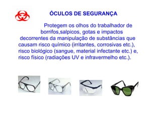 ÓCULOS DE SEGURANÇA

•           Protegem os olhos do trabalhador de
           borrifos,salpicos, gotas e impactos
 decorrentes da manipulação de substâncias que
causam risco químico (irritantes, corrosivas etc.),
risco biológico (sangue, material infectante etc.) e,
risco físico (radiações UV e infravermelho etc.).
 