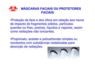 MÁSCARAS FACIAIS OU PROTETORES
                 FACIAIS

•Proteção da face e dos olhos em relação aos riscos
de impacto de fragmentos sólidos, partículas
quentes ou frias, poeiras, líquidos e vapores, assim
como radiações não ionizantes.

•Propionato, acetato e policarbonato simples ou
recobertos com substâncias metalizadas para
absorção de radiações
 