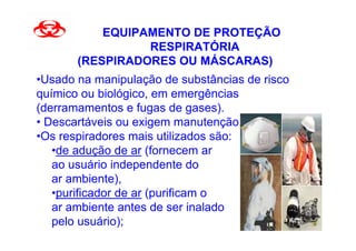 EQUIPAMENTO DE PROTEÇÃO
                 RESPIRATÓRIA
       (RESPIRADORES OU MÁSCARAS)
•Usado na manipulação de substâncias de risco
químico ou biológico, em emergências
(derramamentos e fugas de gases).
• Descartáveis ou exigem manutenção.
•Os respiradores mais utilizados são:
   •de adução de ar (fornecem ar
   ao usuário independente do
   ar ambiente),
   •purificador de ar (purificam o
   ar ambiente antes de ser inalado
   pelo usuário);
 