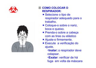 COMO COLOCAR O
RESPIRADOR:
 Selecione o tipo de
 respirador adequado para o
 trabalho.
 Coloque-o sobre o nariz,
 boca e queixo.
 Prenda-o sobre a cabeça
 com as tiras ou elástico
 Ajuste-o firmemente.
 Execute a verificação do
 ajuste.
    Inalar: o respirador deve
   colapsar.
    Exalar: verificar de há
   fuga em volta da máscara
 