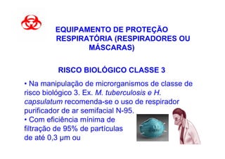 EQUIPAMENTO DE PROTEÇÃO
        RESPIRATÓRIA (RESPIRADORES OU
               MÁSCARAS)


         RISCO BIOLÓGICO CLASSE 3
• Na manipulação de microrganismos de classe de
risco biológico 3. Ex. M. tuberculosis e H.
capsulatum recomenda-se o uso de respirador
purificador de ar semifacial N-95.
• Com eficiência mínima de
filtração de 95% de partículas
de até 0,3 m ou
 