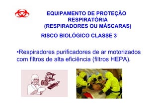 EQUIPAMENTO DE PROTEÇÃO
                  RESPIRATÓRIA
          (RESPIRADORES OU MÁSCARAS)
         RISCO BIOLÓGICO CLASSE 3


•Respiradores purificadores de ar motorizados
com filtros de alta eficiência (filtros HEPA).
 