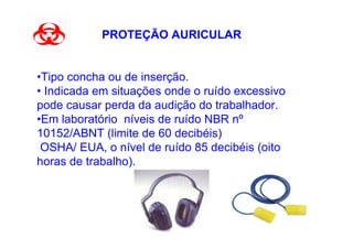 PROTEÇÃO AURICULAR


•Tipo concha ou de inserção.
• Indicada em situações onde o ruído excessivo
pode causar perda da audição do trabalhador.
•Em laboratório níveis de ruído NBR nº
10152/ABNT (limite de 60 decibéis)
 OSHA/ EUA, o nível de ruído 85 decibéis (oito
horas de trabalho).
 