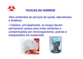 TOUCAS OU GORROS

•Nos ambientes de serviços de saúde, laboratoriais
e biotérios,
• Cabelos, principalmente, os longos devem
permanecer presos para evitar acidentes e
contaminações por microorganismos, poeiras e
ectoparasitos em suspensão.
 