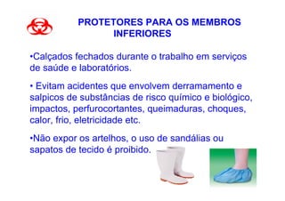 PROTETORES PARA OS MEMBROS
                 INFERIORES

•Calçados fechados durante o trabalho em serviços
de saúde e laboratórios.
• Evitam acidentes que envolvem derramamento e
salpicos de substâncias de risco químico e biológico,
impactos, perfurocortantes, queimaduras, choques,
calor, frio, eletricidade etc.
•Não expor os artelhos, o uso de sandálias ou
sapatos de tecido é proibido.
 