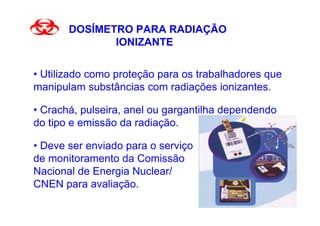 DOSÍMETRO PARA RADIAÇÃO
              IONIZANTE


• Utilizado como proteção para os trabalhadores que
manipulam substâncias com radiações ionizantes.

• Crachá, pulseira, anel ou gargantilha dependendo
do tipo e emissão da radiação.

• Deve ser enviado para o serviço
de monitoramento da Comissão
Nacional de Energia Nuclear/
CNEN para avaliação.
 