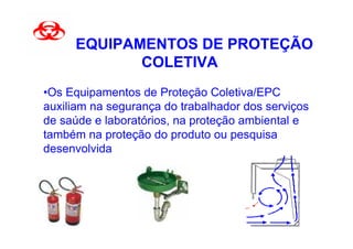 EQUIPAMENTOS DE PROTEÇÃO
            COLETIVA
•Os Equipamentos de Proteção Coletiva/EPC
auxiliam na segurança do trabalhador dos serviços
de saúde e laboratórios, na proteção ambiental e
também na proteção do produto ou pesquisa
desenvolvida
 