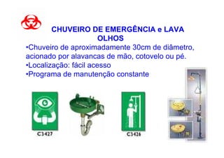 CHUVEIRO DE EMERGÊNCIA e LAVA
                       OLHOS
•Chuveiro de aproximadamente 30cm de diâmetro,
acionado por alavancas de mão, cotovelo ou pé.
•Localização: fácil acesso
•Programa de manutenção constante
 