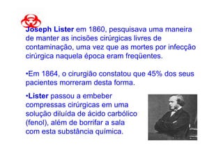 Joseph Lister em 1860, pesquisava uma maneira
de manter as incisões cirúrgicas livres de
contaminação, uma vez que as mortes por infecção
cirúrgica naquela época eram freqüentes.

•Em 1864, o cirurgião constatou que 45% dos seus
pacientes morreram desta forma.
•Lister passou a embeber
compressas cirúrgicas em uma
solução diluída de ácido carbólico
(fenol), além de borrifar a sala
com esta substância química.
 