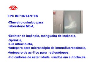 EPC IMPORTANTES

•Chuveiro químico para
 laboratório NB-4,


•Extintor de incêndio, mangueira de incêndio,
•Sprinkle,
•Luz ultravioleta,
•Anteparo para microscópio de imunofluorescência,
•Anteparo de acrílico para radiosótopos,
•Indicadores de esterilidade usados em autoclaves.
 
