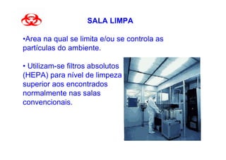 SALA LIMPA

•Área na qual se limita e/ou se controla as
partículas do ambiente.

• Utilizam-se filtros absolutos
(HEPA) para nível de limpeza
superior aos encontrados
normalmente nas salas
convencionais.
 