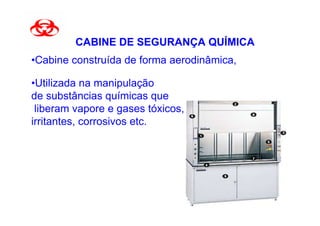 CABINE DE SEGURANÇA QUÍMICA
•Cabine construída de forma aerodinâmica,

•Utilizada na manipulação
de substâncias químicas que
 liberam vapore e gases tóxicos,
irritantes, corrosivos etc.
 