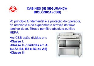 CABINES DE SEGURANÇA
               BIOLÓGICA (CSB)

•O princípio fundamental é a proteção do operador,
do ambiente e do experimento através de fluxo
laminar de ar, filtrado por filtro absoluto ou filtro
HEPA.
•As CSB estão dividas em:
•Classe I,
•Classe II (divididas em A
ou A1,B1, B2 e B3 ou A2)
•Classe III
 