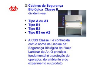 Cabines de Segurança
Biológica Classe II,
dividem –se:

Tipo A ou A1
Tipo B1
Tipo B2
Tipo B3 ou A2

A CBS Classe II é conhecida
com o nome de Cabine de
Segurança Biológica de Fluxo
Laminar de Ar. O princípio
fundamental é a proteção do
operador, do ambiente e do
experimento ou produto
 