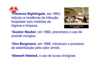 •Florence Nightingale, em 1863,
reduziu a incidência de infecção
hospitalar com medidas de
higiene e limpeza.
•Gustav Neuber, em 1865, preconizou o uso de
avental cirúrgico.

•Von Bergmann, em 1886, introduziu o processo
de esterilização pelo calor úmido,

•Stewart Halsted, o uso de luvas cirúrgicas
 