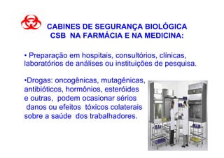 CABINES DE SEGURANÇA BIOLÓGICA
       CSB NA FARMÁCIA E NA MEDICINA:

• Preparação em hospitais, consultórios, clínicas,
laboratórios de análises ou instituições de pesquisa.

•Drogas: oncogênicas, mutagênicas,
antibióticos, hormônios, esteróides
e outras, podem ocasionar sérios
 danos ou efeitos tóxicos colaterais
sobre a saúde dos trabalhadores.
 