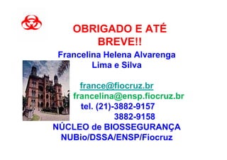 OBRIGADO E ATÉ
       BREVE!!
 Francelina Helena Alvarenga
         Lima e Silva

     france@fiocruz.br
   francelina@ensp.fiocruz.br
     tel. (21)-3882-9157
               3882-9158
NÚCLEO de BIOSSEGURANÇA
 NUBio/DSSA/ENSP/Fiocruz
 