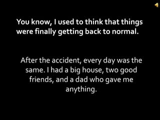 You know, I used to think that things were finally getting back to normal.  After the accident, every day was the same. I had a big house, two good friends, and a dad who gave me anything. 