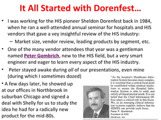 It All Started with Dorenfest…
• I was working for the HIS pioneer Sheldon Dorenfest back in 1984,
when he ran a well-attended annual seminar for hospitals and HIS
vendors that gave a vey insightful review of the HIS industry:
– Market size, vendor review, leading products by segment, etc.
• One of the many vendor attendees that year was a gentleman
named Peter Gombrich, new to the HIS field, but a very smart
engineer and eager to learn every aspect of the HIS industry.
• Peter stayed awake during all of our presentations, even mine
(during which I sometimes dozed)
• A few days later, he showed up
at our offices in Northbrook in
suburban Chicago and signed a
deal with Shelly for us to study the
idea he had for a radically new
product for the mid-80s.
 