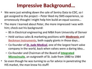 Impressive Background…
• We were just winding down the sale of Sentry Data to CDC, so I
got assigned to the project – Peter liked my SMS experience, so
erroneously thought I might help him build an equal success…
• The more I learned about Peter, the more impressed I was with
him; check out his background:
– BS in Electrical engineering and MBA from University of Denver
– Held various sales & marketing positions with Medtronic and
Beckman Instruments, both supply giants in those days…
– Co-founder of St. Jude Medical, one of the largest heart valve
company in the world, back when valves were a daring idea…
– Co-founder and Chairman of the Board of Integrated
Microcircuits, an outgrowth of St. Jude from 1980 to 1984
• So even though he was turning to us for advice in penetrating the
HIS market, the man knew his stuff!
 