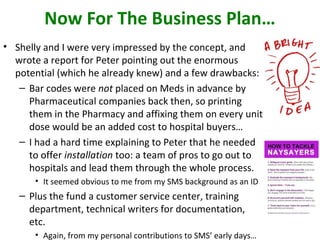 Now For The Business Plan…
• Shelly and I were very impressed by the concept, and
wrote a report for Peter pointing out the enormous
potential (which he already knew) and a few drawbacks:
– Bar codes were not placed on Meds in advance by
Pharmaceutical companies back then, so printing
them in the Pharmacy and affixing them on every unit
dose would be an added cost to hospital buyers…
– I had a hard time explaining to Peter that he needed
to offer installation too: a team of pros to go out to
hospitals and lead them through the whole process.
• It seemed obvious to me from my SMS background as an ID
– Plus the fund a customer service center, training
department, technical writers for documentation,
etc.
• Again, from my personal contributions to SMS’ early days…
 