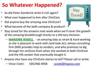 So Whatever Happened?
• So did Peter Gombrick strike it rich again?
• What ever happened to him after CliniCom
• Did anyone buy the amazing new CliniCare?
• What became of the both company & product?
• Stay tuned for the answers next week when we’ll cover the growth
of this amazing breakthrough thanks to a HIS-tory Heroine:
– MARJORIE RODELL - an amazing lady as smart & hard-working
as she is pleasant to work with (and look at!), whose consulting
firm SMG provides help to vendors, and who promises to dig
through her archives from when she worked at both CliniCom
and the HIS vendor that eventually bought it.
• Anyone else have any CliniCom stories to tell? Please call or write:
– Vince Ciotti: 505/466-4958 vciotti@hispros.com
 