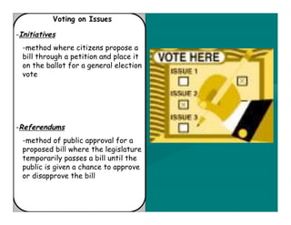 Voting on Issues

-Initiatives
  -method where citizens propose a
  bill through a petition and place it
  on the ballot for a general election
  vote




-Referendums
  -method of public approval for a
  proposed bill where the legislature
  temporarily passes a bill until the
  public is given a chance to approve
  or disapprove the bill
 