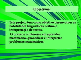 Objetivos   Este projeto tem como objetivo desenvolver as habilidades linguísticas, leitura e interpretação de textos. O prazer e o interesse em aprender matemática, quantificar e interpretar problemas matemáticos.  