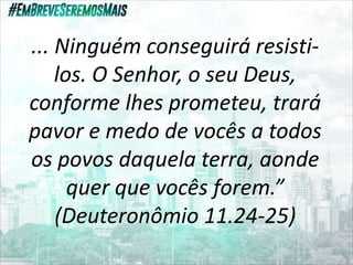 ... Ninguém conseguirá resisti-
los. O Senhor, o seu Deus,
conforme lhes prometeu, trará
pavor e medo de vocês a todos
os povos daquela terra, aonde
quer que vocês forem.”
(Deuteronômio 11.24-25)
 