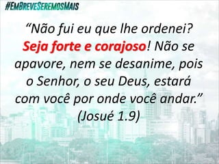 “Não fui eu que lhe ordenei?
Seja forte e corajoso! Não se
apavore, nem se desanime, pois
o Senhor, o seu Deus, estará
com você por onde você andar.”
(Josué 1.9)
 