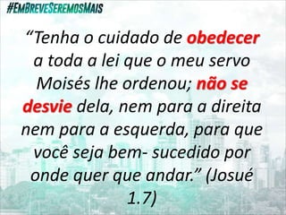 “Tenha o cuidado de obedecer
a toda a lei que o meu servo
Moisés lhe ordenou; não se
desvie dela, nem para a direita
nem para a esquerda, para que
você seja bem- sucedido por
onde quer que andar.” (Josué
1.7)
 