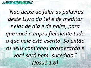 “Não deixe de falar as palavras
deste Livro da Lei e de meditar
nelas de dia e de noite, para
que você cumpra fielmente tudo
o que nele está escrito. Só então
os seus caminhos prosperarão e
você será bem- sucedido.”
(Josué 1.8)
 