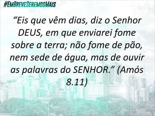 “Eis que vêm dias, diz o Senhor
DEUS, em que enviarei fome
sobre a terra; não fome de pão,
nem sede de água, mas de ouvir
as palavras do SENHOR.” (Amós
8.11)
 