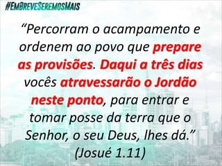 “Percorram o acampamento e
ordenem ao povo que prepare
as provisões. Daqui a três dias
vocês atravessarão o Jordão
neste ponto, para entrar e
tomar posse da terra que o
Senhor, o seu Deus, lhes dá.”
(Josué 1.11)
 