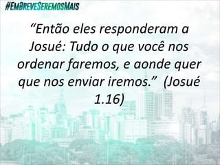 “Então eles responderam a
Josué: Tudo o que você nos
ordenar faremos, e aonde quer
que nos enviar iremos.” (Josué
1.16)
 