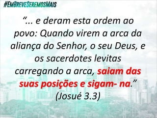 “... e deram esta ordem ao
povo: Quando virem a arca da
aliança do Senhor, o seu Deus, e
os sacerdotes levitas
carregando a arca, saiam das
suas posições e sigam- na.”
(Josué 3.3)
 