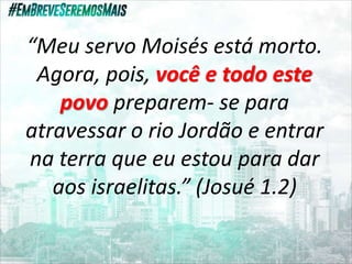 “Meu servo Moisés está morto.
Agora, pois, você e todo este
povo preparem- se para
atravessar o rio Jordão e entrar
na terra que eu estou para dar
aos israelitas.” (Josué 1.2)
 