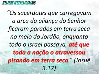“Os sacerdotes que carregavam
a arca da aliança do Senhor
ficaram parados em terra seca
no meio do Jordão, enquanto
todo o Israel passava, até que
toda a nação o atravessou
pisando em terra seca.” (Josué
3.17)
 