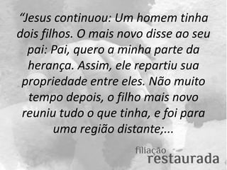 “Jesus continuou: Um homem tinha
dois filhos. O mais novo disse ao seu
pai: Pai, quero a minha parte da
herança. Assim, el...