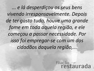 ... e lá desperdiçou os seus bens
vivendo irresponsavelmente. Depois
de ter gasto tudo, houve uma grande
fome em toda aque...