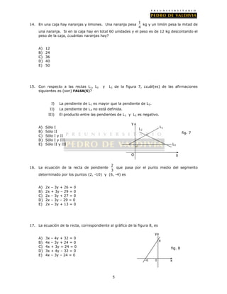 14. En una caja hay naranjas y limones. Una naranja pesa 1 
5 
4 
kg y un limón pesa la mitad de 
una naranja. Si en la caja hay en total 60 unidades y el peso es de 12 kg descontando el 
peso de la caja, ¿cuántas naranjas hay? 
A) 12 
B) 24 
C) 36 
D) 40 
E) 50 
15. Con respecto a las rectas L1, L2 y L3 de la figura 7, ¿cuál(es) de las afirmaciones 
siguientes es (son) FALSA(S)? 
I) La pendiente de L1 es mayor que la pendiente de L3. 
II) La pendiente de L3 no está definida. 
III) El producto entre las pendientes de L1 y L2 es negativo. 
A) Sólo I 
B) Sólo II 
C) Sólo I y II 
D) Sólo I y III 
E) Sólo II y III 
16. La ecuación de la recta de pendiente 2 
3 
L3 
Y 
que pasa por el punto medio del segmento 
determinado por los puntos (2, -10) y (6, -4) es 
A) 2x – 3y + 26 = 0 
B) 2x + 3y – 29 = 0 
C) 2x – 3y + 27 = 0 
D) 2x – 3y – 29 = 0 
E) 2x – 3y + 13 = 0 
17. La ecuación de la recta, correspondiente al gráfico de la figura 8, es 
A) 3x – 4y + 32 = 0 
B) 4x – 3y + 24 = 0 
C) 4x + 3y + 24 = 0 
D) 3x + 4y – 32 = 0 
E) 4x – 3y – 24 = 0 
y 
x 
8 
-6 0 
fig. 8 
L L1 2 
fig. 7 
O 
X 
 