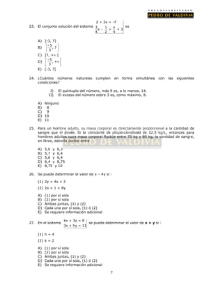 7 
23. El conjunto solución del sistema 
2 + 3x > -7 
3 1 x 
x  
> + 3 
4 2 4 
es 
A) ]-3, 7] 
B) - 5 
 , 7 
 
 3 
 
C) ]7, + [ 
D) - 5 
 , + 
   3 
 
E) [-3, 7[ 
24. ¿Cuántos números naturales cumplen en forma simultánea con las siguientes 
condiciones? 
I) El quíntuplo del número, más 9 es, a lo menos, 14. 
II) El exceso del número sobre 3 es, como máximo, 8. 
A) Ninguno 
B) 8 
C) 9 
D) 10 
E) 11 
25. Para un hombre adulto, su masa corporal es directamente proporcional a la cantidad de 
sangre que él posee. Si la constante de proporcionalidad es 12,5 kg/L, entonces para 
hombres adultos cuya masa corporal fluctúe entre 70 kg y 80 kg, la cantidad de sangre, 
en litros, debería oscilar entre 
A) 5,6 y 6,3 
B) 5,7 y 6,4 
C) 5,6 y 6,4 
D) 6,4 y 8,75 
E) 8,75 y 10 
26. Se puede determinar el valor de x – 4y si : 
(1) 2y = 4x + 2 
(2) 2x = 1 + 8y 
A) (1) por sí sola 
B) (2) por sí sola 
C) Ambas juntas, (1) y (2) 
D) Cada una por sí sola, (1) ó (2) 
E) Se requiere información adicional 
27. En el sistema 
kx + 3y = 8 
3x + hy = 11 
se puede determinar el valor de x + y si : 
(1) h = 4 
(2) k = 2 
A) (1) por sí sola 
B) (2) por sí sola 
C) Ambas juntas, (1) y (2) 
D) Cada una por sí sola, (1) ó (2) 
E) Se requiere información adicional 
 