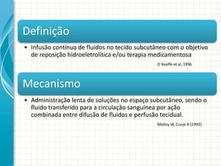 Definição
• Infusão contínua de fluidos no tecido subcutâneo com o objetivo
  de reposição hidroeletrolítica e/ou terapia medicamentosa
                                               O´Keeffe et al, 1996




Mecanismo
• Administração lenta de soluções no espaço subcutâneo, sendo o
  fluido transferido para a circulação sanguínea por ação
  combinada entre difusão de fluidos e perfusão tecidual.
                                               Molloy W, Cunje A (1992)
 