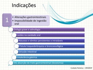 Indicações
    • Alterações gastrointestinais
1   • Impossibilidade de ingestão
      oral
     Disfagia grave e odinofagia

        Lesões na cavidade oral

          Náuseas e vômitos persistentes e intratáveis

          Fístula traqueobrônquica e broncoesofágica

          Oclusão intestinal

        Intolerância gástrica

     Má absorção do trato gastrointestinal (ileostomia)

                                                          Cuidado Paliativo – CREMESP
 